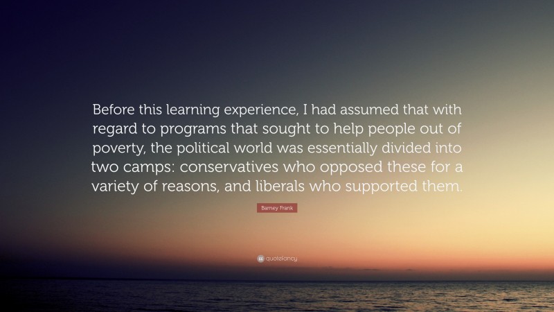 Barney Frank Quote: “Before this learning experience, I had assumed that with regard to programs that sought to help people out of poverty, the political world was essentially divided into two camps: conservatives who opposed these for a variety of reasons, and liberals who supported them.”