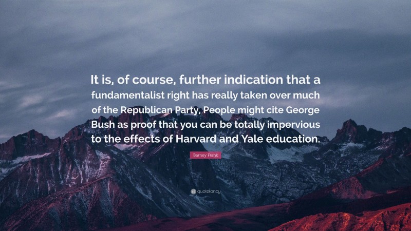 Barney Frank Quote: “It is, of course, further indication that a fundamentalist right has really taken over much of the Republican Party, People might cite George Bush as proof that you can be totally impervious to the effects of Harvard and Yale education.”