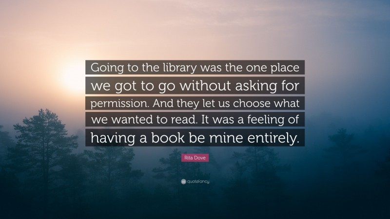 Rita Dove Quote: “Going to the library was the one place we got to go without asking for permission. And they let us choose what we wanted to read. It was a feeling of having a book be mine entirely.”