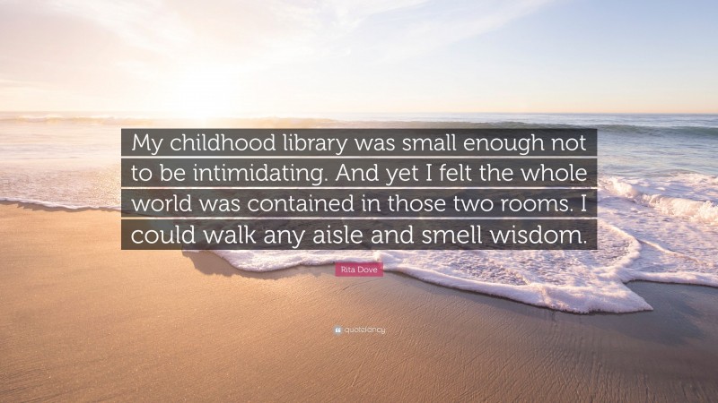 Rita Dove Quote: “My childhood library was small enough not to be intimidating. And yet I felt the whole world was contained in those two rooms. I could walk any aisle and smell wisdom.”