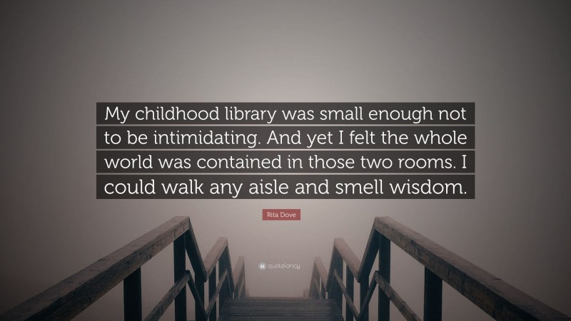 Rita Dove Quote: “My childhood library was small enough not to be intimidating. And yet I felt the whole world was contained in those two rooms. I could walk any aisle and smell wisdom.”