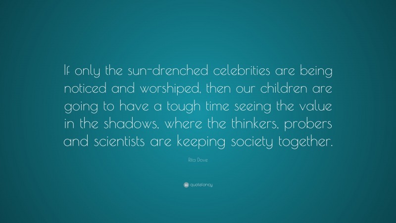 Rita Dove Quote: “If only the sun-drenched celebrities are being noticed and worshiped, then our children are going to have a tough time seeing the value in the shadows, where the thinkers, probers and scientists are keeping society together.”