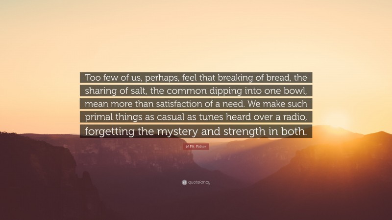 M.F.K. Fisher Quote: “Too few of us, perhaps, feel that breaking of bread, the sharing of salt, the common dipping into one bowl, mean more than satisfaction of a need. We make such primal things as casual as tunes heard over a radio, forgetting the mystery and strength in both.”