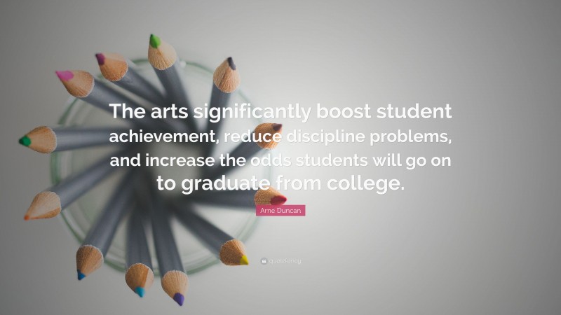 Arne Duncan Quote: “The arts significantly boost student achievement, reduce discipline problems, and increase the odds students will go on to graduate from college.”