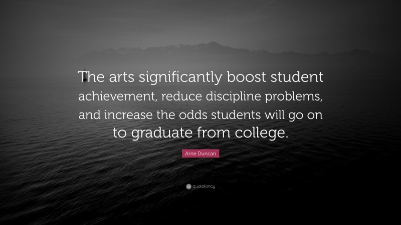 Arne Duncan Quote: “The arts significantly boost student achievement, reduce discipline problems, and increase the odds students will go on to graduate from college.”