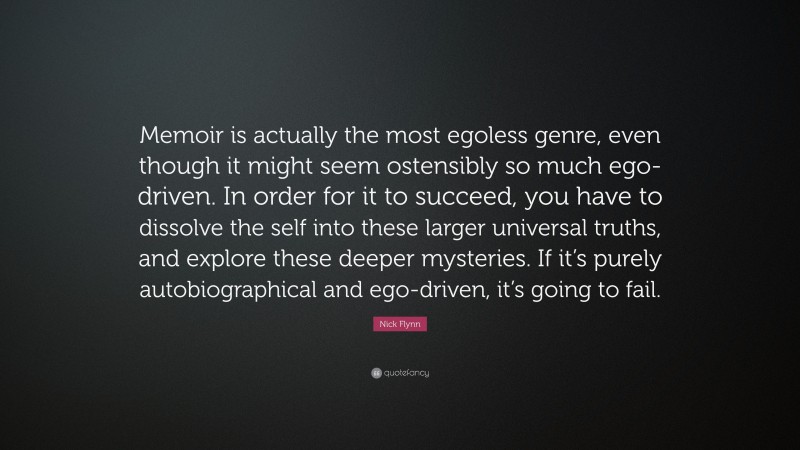 Nick Flynn Quote: “Memoir is actually the most egoless genre, even though it might seem ostensibly so much ego-driven. In order for it to succeed, you have to dissolve the self into these larger universal truths, and explore these deeper mysteries. If it’s purely autobiographical and ego-driven, it’s going to fail.”