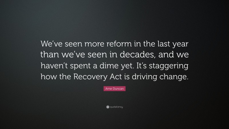Arne Duncan Quote: “We’ve seen more reform in the last year than we’ve seen in decades, and we haven’t spent a dime yet. It’s staggering how the Recovery Act is driving change.”