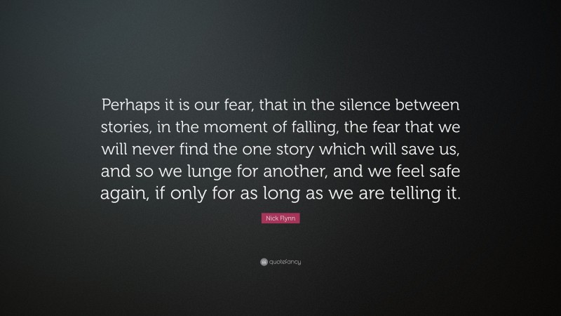 Nick Flynn Quote: “Perhaps it is our fear, that in the silence between stories, in the moment of falling, the fear that we will never find the one story which will save us, and so we lunge for another, and we feel safe again, if only for as long as we are telling it.”