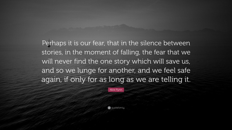 Nick Flynn Quote: “Perhaps it is our fear, that in the silence between stories, in the moment of falling, the fear that we will never find the one story which will save us, and so we lunge for another, and we feel safe again, if only for as long as we are telling it.”