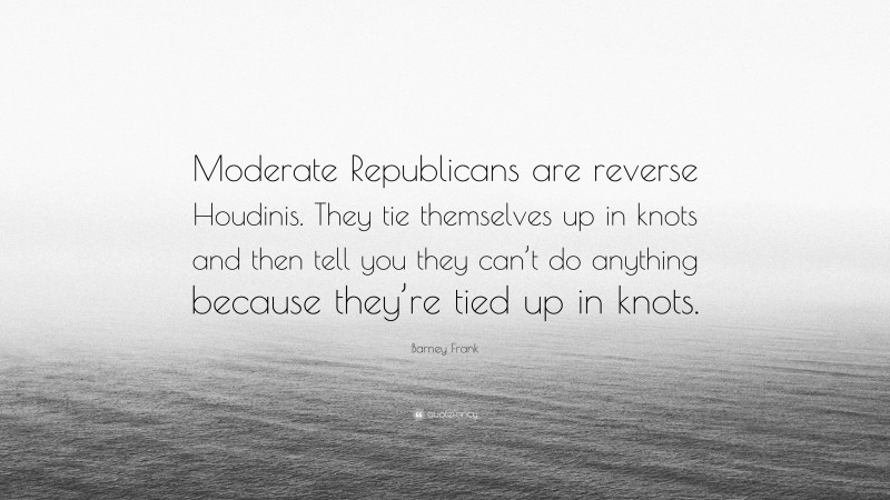 Barney Frank Quote: “Moderate Republicans are reverse Houdinis. They tie themselves up in knots and then tell you they can’t do anything because they’re tied up in knots.”