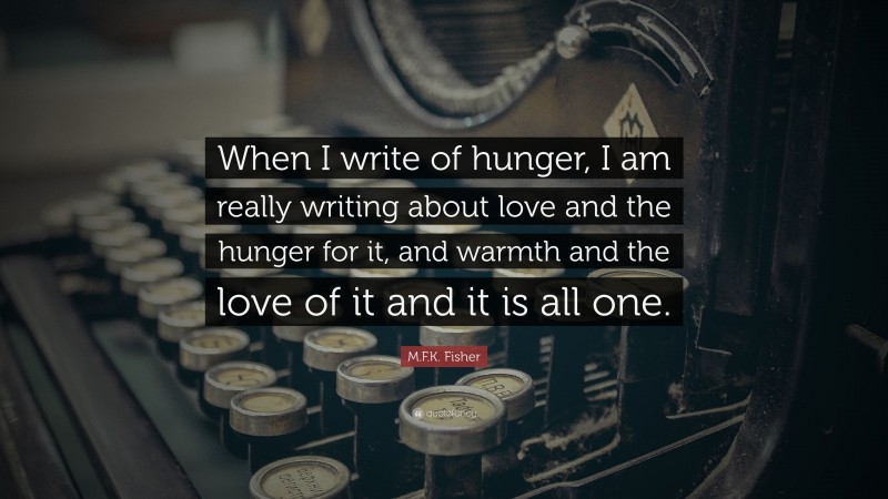 M.F.K. Fisher Quote: “When I write of hunger, I am really writing about love and the hunger for it, and warmth and the love of it and it is all one.”