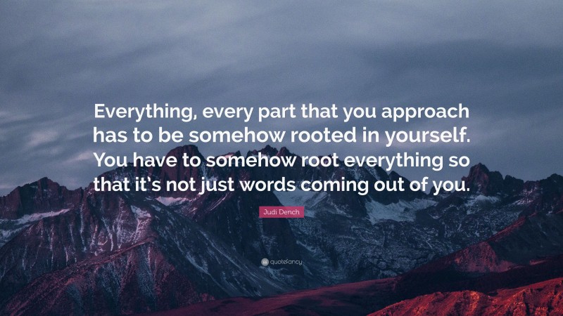 Judi Dench Quote: “Everything, every part that you approach has to be somehow rooted in yourself. You have to somehow root everything so that it’s not just words coming out of you.”