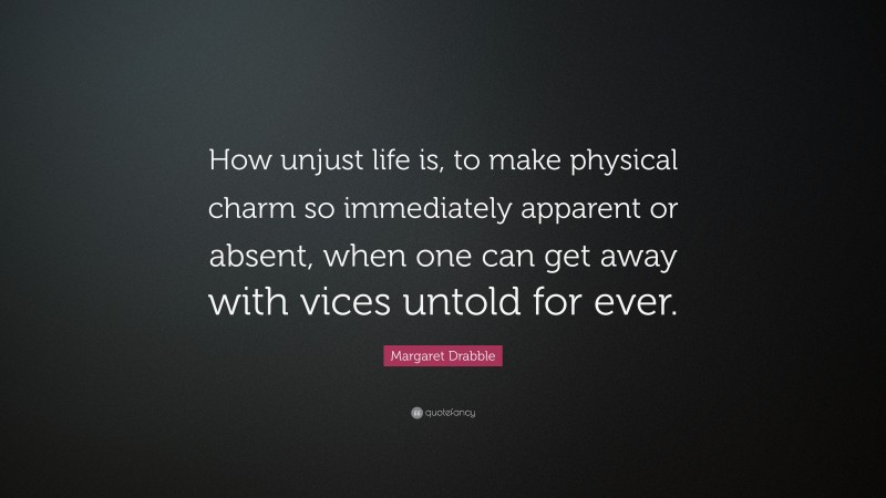 Margaret Drabble Quote: “How unjust life is, to make physical charm so immediately apparent or absent, when one can get away with vices untold for ever.”