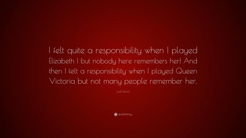 Judi Dench Quote: “I felt quite a responsibility when I played Elizabeth I but nobody here remembers her! And then I felt a responsibility when I played Queen Victoria but not many people remember her.”