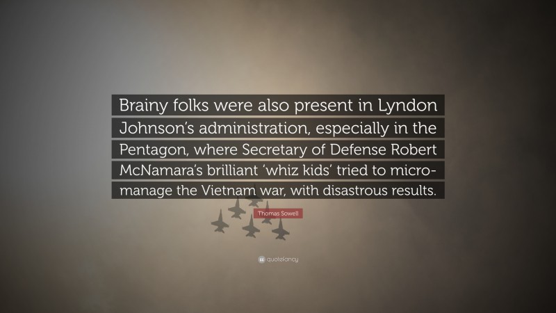 Thomas Sowell Quote: “Brainy folks were also present in Lyndon Johnson’s administration, especially in the Pentagon, where Secretary of Defense Robert McNamara’s brilliant ‘whiz kids’ tried to micro-manage the Vietnam war, with disastrous results.”