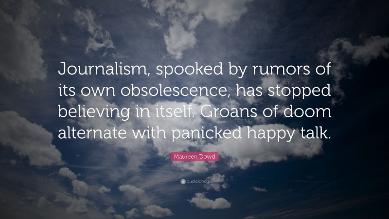 Maureen Dowd Quote: “Journalism, spooked by rumors of its own obsolescence, has stopped believing in itself. Groans of doom alternate with panicked happy talk.”
