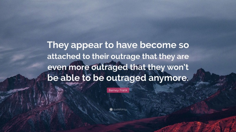 Barney Frank Quote: “They appear to have become so attached to their outrage that they are even more outraged that they won’t be able to be outraged anymore.”