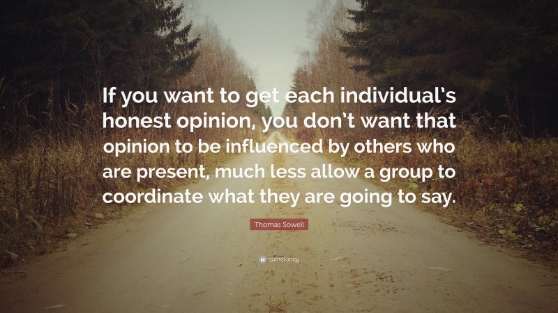 Thomas Sowell Quote: “If you want to get each individual’s honest opinion, you don’t want that opinion to be influenced by others who are present, much less allow a group to coordinate what they are going to say.”