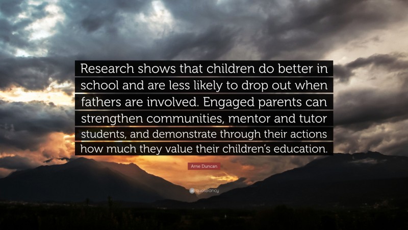Arne Duncan Quote: “Research shows that children do better in school and are less likely to drop out when fathers are involved. Engaged parents can strengthen communities, mentor and tutor students, and demonstrate through their actions how much they value their children’s education.”