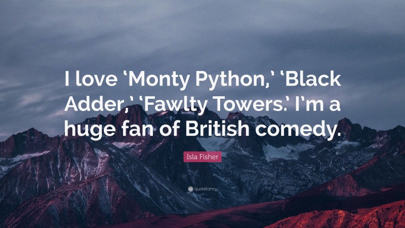 Isla Fisher Quote: “I love ‘Monty Python,’ ‘Black Adder,’ ‘Fawlty Towers.’ I’m a huge fan of British comedy.”