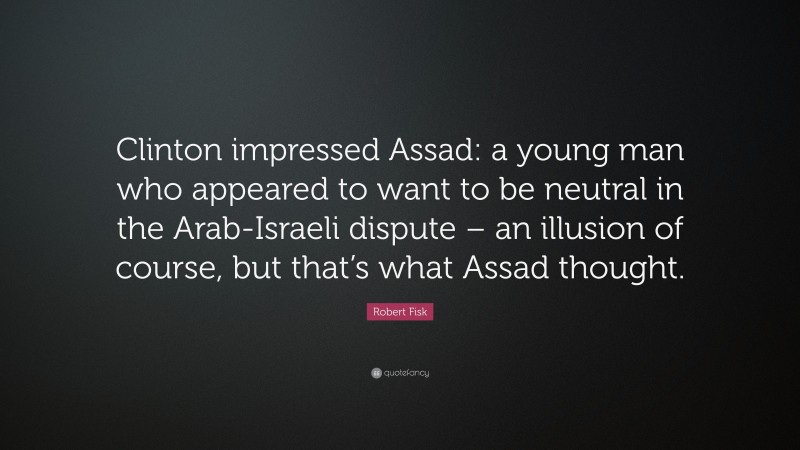 Robert Fisk Quote: “Clinton impressed Assad: a young man who appeared to want to be neutral in the Arab-Israeli dispute – an illusion of course, but that’s what Assad thought.”