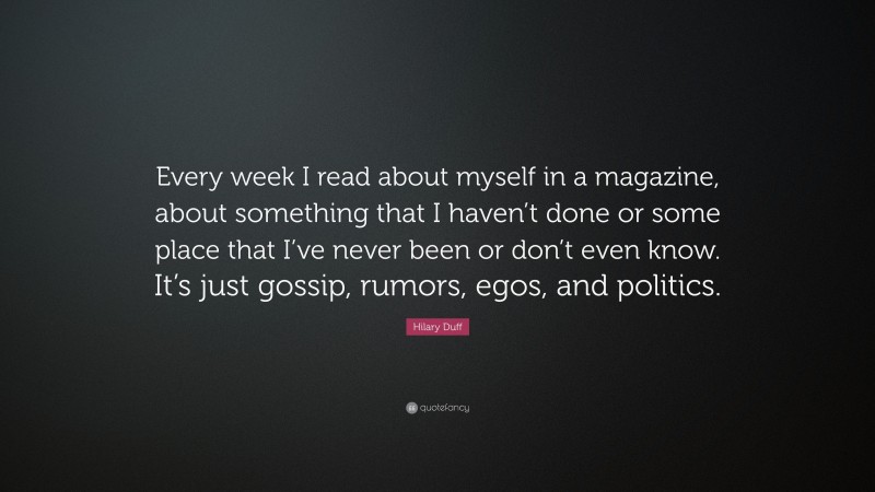 Hilary Duff Quote: “Every week I read about myself in a magazine, about something that I haven’t done or some place that I’ve never been or don’t even know. It’s just gossip, rumors, egos, and politics.”