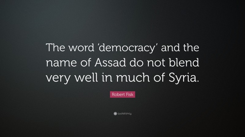Robert Fisk Quote: “The word ‘democracy’ and the name of Assad do not blend very well in much of Syria.”