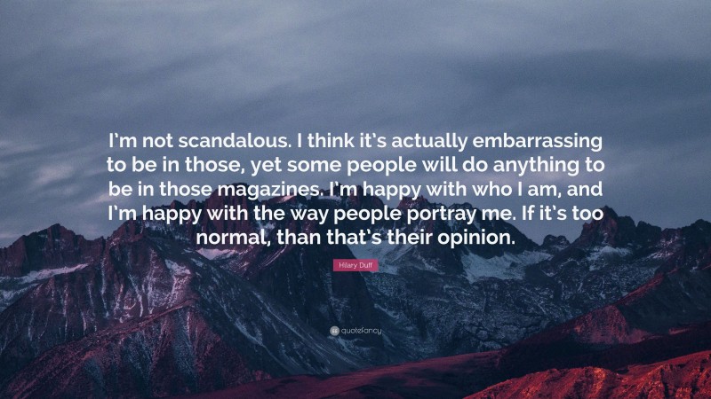 Hilary Duff Quote: “I’m not scandalous. I think it’s actually embarrassing to be in those, yet some people will do anything to be in those magazines. I’m happy with who I am, and I’m happy with the way people portray me. If it’s too normal, than that’s their opinion.”