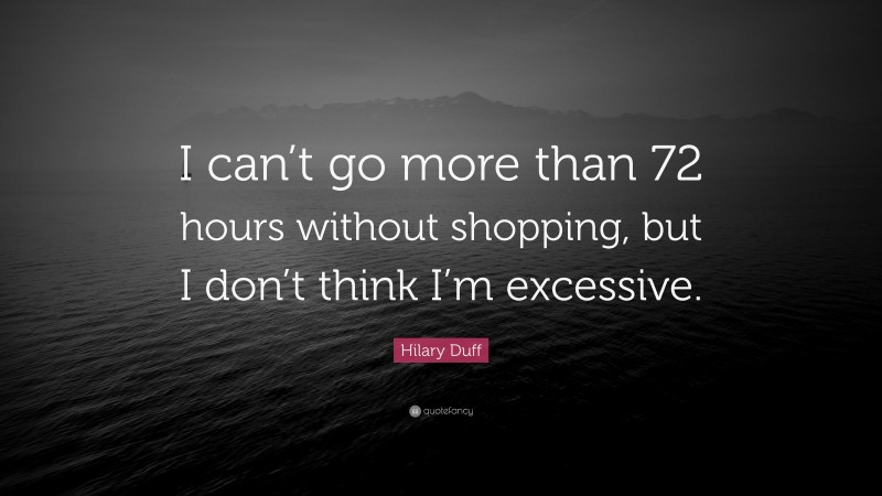 Hilary Duff Quote: “I can’t go more than 72 hours without shopping, but I don’t think I’m excessive.”