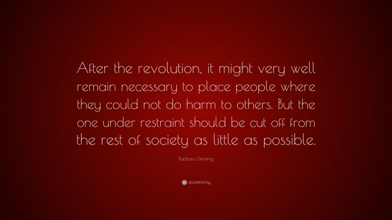 Barbara Deming Quote: “After the revolution, it might very well remain necessary to place people where they could not do harm to others. But the one under restraint should be cut off from the rest of society as little as possible.”