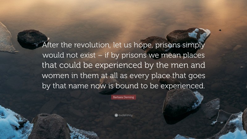 Barbara Deming Quote: “After the revolution, let us hope, prisons simply would not exist – if by prisons we mean places that could be experienced by the men and women in them at all as every place that goes by that name now is bound to be experienced.”