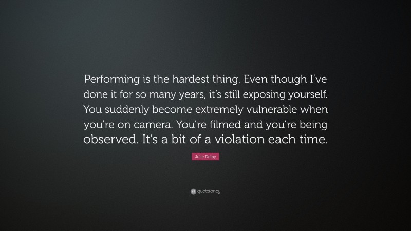 Julie Delpy Quote: “Performing is the hardest thing. Even though I’ve done it for so many years, it’s still exposing yourself. You suddenly become extremely vulnerable when you’re on camera. You’re filmed and you’re being observed. It’s a bit of a violation each time.”