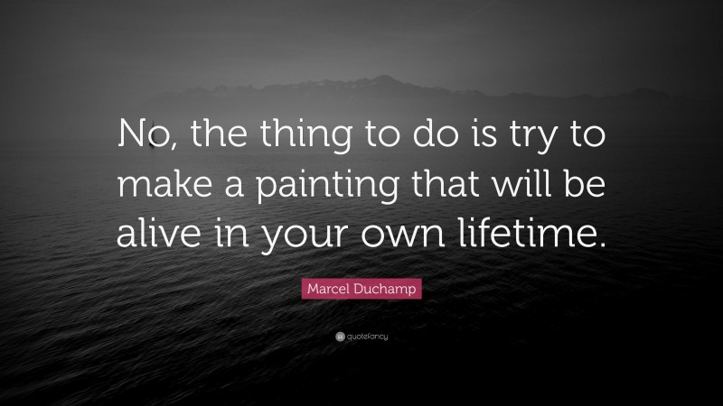 Marcel Duchamp Quote: “No, the thing to do is try to make a painting that will be alive in your own lifetime.”