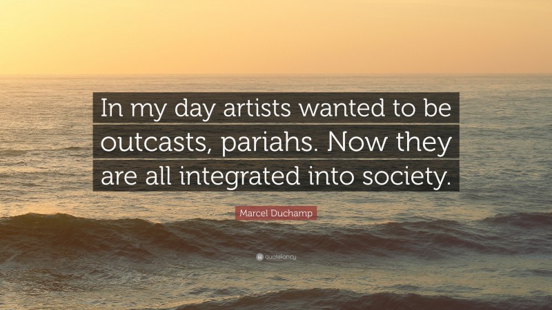 Marcel Duchamp Quote: “In my day artists wanted to be outcasts, pariahs. Now they are all integrated into society.”