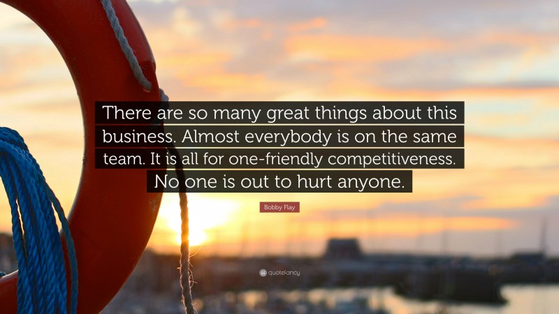 Bobby Flay Quote: “There are so many great things about this business. Almost everybody is on the same team. It is all for one-friendly competitiveness. No one is out to hurt anyone.”