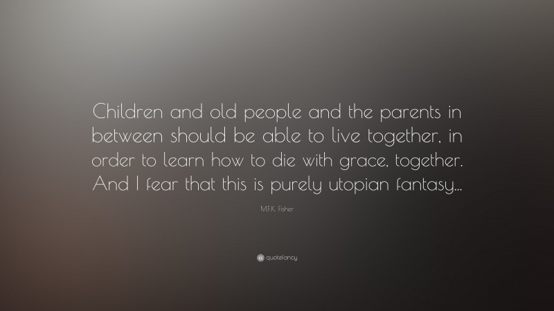 M.F.K. Fisher Quote: “Children and old people and the parents in between should be able to live together, in order to learn how to die with grace, together. And I fear that this is purely utopian fantasy...”