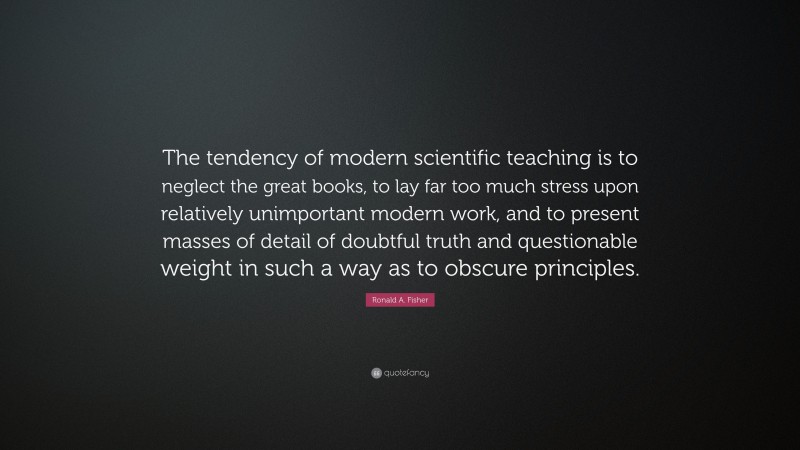 Ronald A. Fisher Quote: “The tendency of modern scientific teaching is to neglect the great books, to lay far too much stress upon relatively unimportant modern work, and to present masses of detail of doubtful truth and questionable weight in such a way as to obscure principles.”