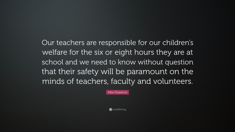 Mike Fitzpatrick Quote: “Our teachers are responsible for our children’s welfare for the six or eight hours they are at school and we need to know without question that their safety will be paramount on the minds of teachers, faculty and volunteers.”