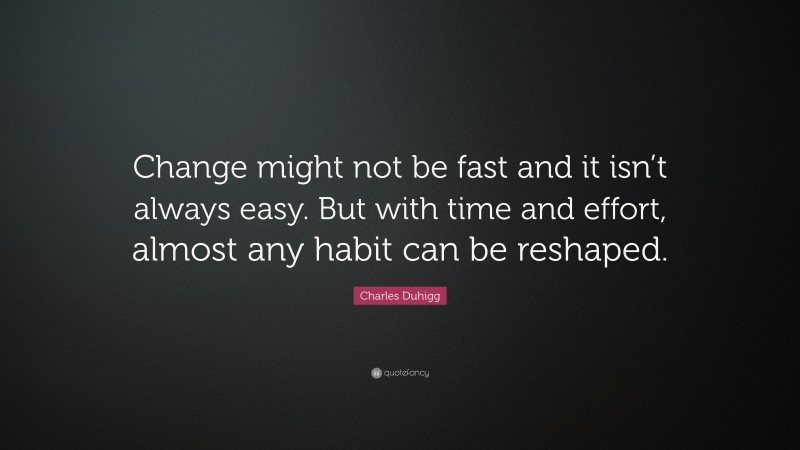 Charles Duhigg Quote: “Change might not be fast and it isn’t always easy. But with time and effort, almost any habit can be reshaped.”
