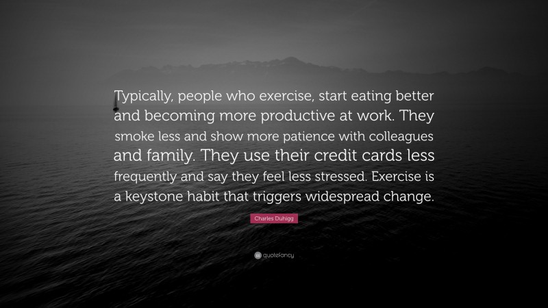 Charles Duhigg Quote: “Typically, people who exercise, start eating better and becoming more productive at work. They smoke less and show more patience with colleagues and family. They use their credit cards less frequently and say they feel less stressed. Exercise is a keystone habit that triggers widespread change.”