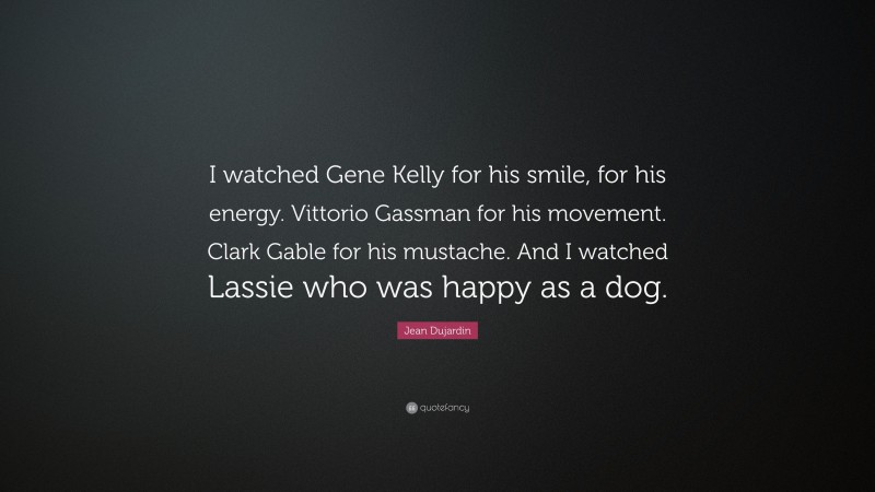 Jean Dujardin Quote: “I watched Gene Kelly for his smile, for his energy. Vittorio Gassman for his movement. Clark Gable for his mustache. And I watched Lassie who was happy as a dog.”