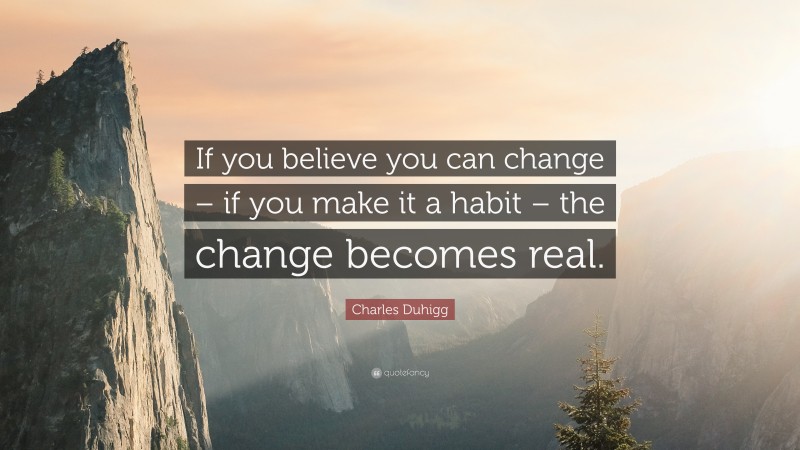 Charles Duhigg Quote: “If you believe you can change – if you make it a habit – the change becomes real.”