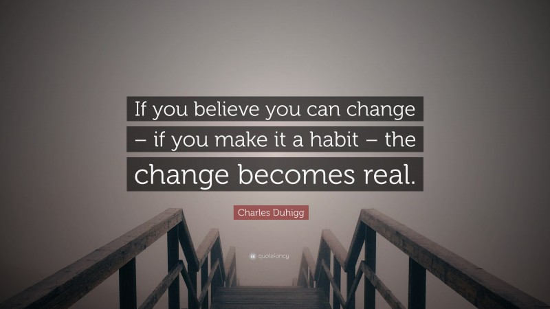 Charles Duhigg Quote: “If you believe you can change – if you make it a habit – the change becomes real.”
