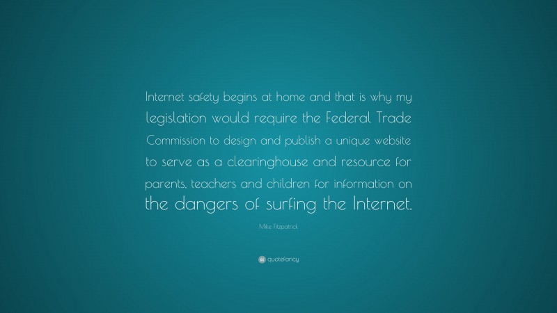 Mike Fitzpatrick Quote: “Internet safety begins at home and that is why my legislation would require the Federal Trade Commission to design and publish a unique website to serve as a clearinghouse and resource for parents, teachers and children for information on the dangers of surfing the Internet.”