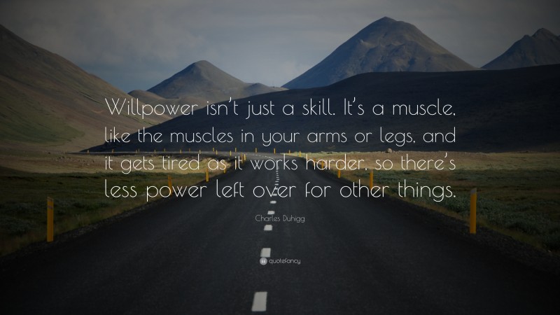 Charles Duhigg Quote: “Willpower isn’t just a skill. It’s a muscle, like the muscles in your arms or legs, and it gets tired as it works harder, so there’s less power left over for other things.”