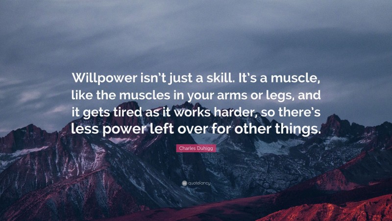 Charles Duhigg Quote: “Willpower isn’t just a skill. It’s a muscle, like the muscles in your arms or legs, and it gets tired as it works harder, so there’s less power left over for other things.”