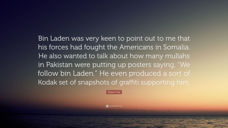 Robert Fisk Quote: “Bin Laden was very keen to point out to me that his forces had fought the Americans in Somalia. He also wanted to talk about how many mullahs in Pakistan were putting up posters saying, “We follow bin Laden.” He even produced a sort of Kodak set of snapshots of graffiti supporting him.”