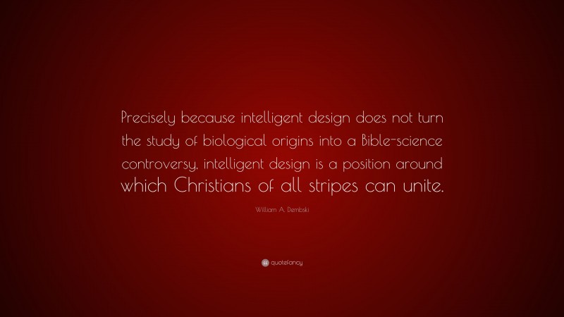 William A. Dembski Quote: “Precisely because intelligent design does not turn the study of biological origins into a Bible-science controversy, intelligent design is a position around which Christians of all stripes can unite.”