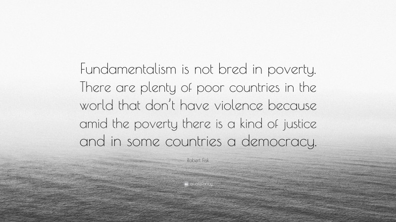 Robert Fisk Quote: “Fundamentalism is not bred in poverty. There are plenty of poor countries in the world that don’t have violence because amid the poverty there is a kind of justice and in some countries a democracy.”