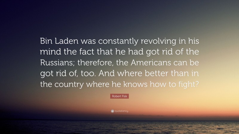 Robert Fisk Quote: “Bin Laden was constantly revolving in his mind the fact that he had got rid of the Russians; therefore, the Americans can be got rid of, too. And where better than in the country where he knows how to fight?”